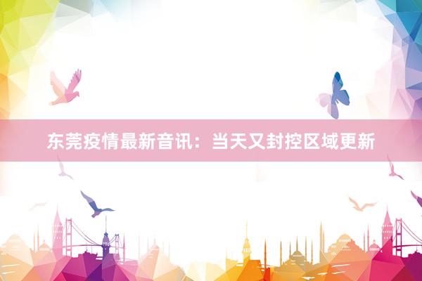 东莞疫情最新音讯：当天又封控区域更新