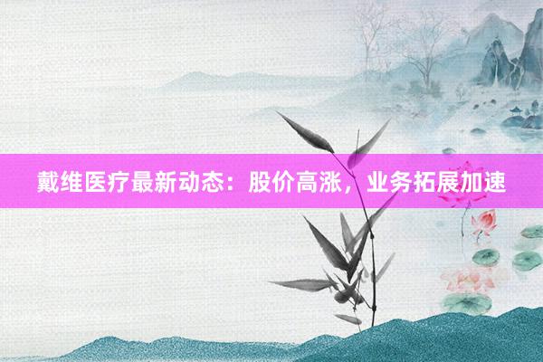 戴维医疗最新动态：股价高涨，业务拓展加速